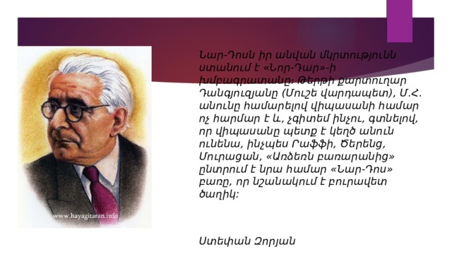 Նար-Դոսն իր անվան մկրտությունն ստանում է «Նոր-Դար»-ի խմբագրատանը։ Թերթի քարտուղար Դանգյուզյանը (Մուշե վարդապետ), Մ.Հ. անունը համարելով վիպասանի համար ոչ հարմար է և, չգիտեմ ինչու, գտնելով, որ վիպասանը պետք է կեղծ անուն ունենա, ինչպես Րաֆֆի, Ծերենց, Մուրացան, «Առձեռն բառարանից» ընտրում է նրա համար «Նար-Դոս» բառը, որ նշանակում է բուրավետ ծաղիկ:   Ստեփան Զորյան 