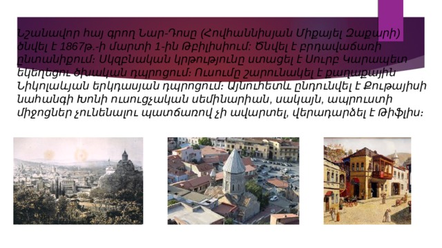 Նշանավոր հայ գրող Նար-Դոսը (Հովհաննիսյան Միքայել Զաքարի) ծնվել է 1867թ.-ի մարտի 1-ին Թբիլիսիում: Ծնվել է բրդավաճառի ընտանիքում։ Սկզբնական կրթությունը ստացել է Սուրբ Կարապետ եկեղեցու ծխական դպրոցում։ Ուսումը շարունակել է քաղաքային Նիկոլաևյան երկդասյան դպրոցում։ Այնուհետև ընդունվել է Քութայիսի նահանգի Խոնի ուսուցչական սեմինարիան, սակայն, ապրուստի միջոցներ չունենալու պատճառով չի ավարտել, վերադարձել է Թիֆլիս։ 