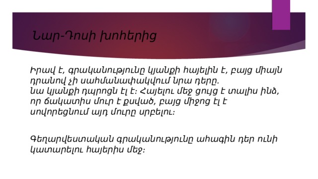 Նար-Դոսի խոհերից Իրավ է, գրականությունը կյանքի հայելին է, բայց միայն դրանով չի սահմանափակվում նրա դերը. նա  կյանքի դպրոցն  էլ է։ Հայելու մեջ ցույց է տալիս ինձ, որ ճակատիս մուր է քսված, բայց միջոց էլ է սովորեցնում այդ մուրը սրբելու։  Գեղարվեստական գրականությունը ահագին դեր ունի կատարելու հայերիս մեջ։ 