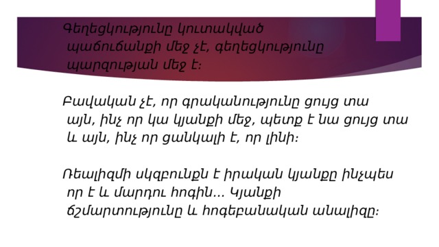 Գեղեցկությունը կուտակված  պաճուճանքի մեջ չէ, գեղեցկությունը  պարզության մեջ է։  Բավական չէ, որ գրականությունը ցույց տա  այն, ինչ որ կա կյանքի մեջ, պետք է նա ցույց տա  և այն, ինչ որ ցանկալի է, որ լինի։  Ռեալիզմի սկզբունքն է իրական կյանքը ինչպես  որ է և մարդու հոգին... Կյանքի  ճշմարտությունը և հոգեբանական անալիզը։  
