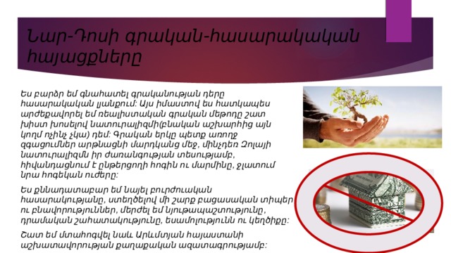 Նար-Դոսի գրական-հասարակական հայացքները Ես բարձր եմ գնահատել գրականության դերը հասարակական լյանքում: Այս իմաստով ես հատկապես արժեքավորել եմ ռեալիստական գրական մեթոդը շատ խիստ խոսելով նատուրալիզմի(բնական աշխարհից այն կողմ ոչինչ չկա) դեմ: Գրական երկը պետք առողջ զգացումներ արթնացնի մարդկանց մեջ, մինչդեռ Զոլայի նատուրալիզմն իր ժառանգության տեսությամբ, հիվանդացնում է ընթերցողի հոգին ու մարմինը, ջլատում նրա հոգեկան ուժերը: Ես քննադատաբար եմ նայել բուրժուական հասարակությանը, ստեղծելով մի շարք բացասական տիպեր ու բնավորություններ, մերժել եմ նյութապաշտությունը, դրամական շահատակությունը, եսամոլությունն ու կեղծիքը: Շատ եմ մտահոգվել նաև Արևմտյան հայաստանի աշխատավորության քաղաքական ազատագրությամբ: 