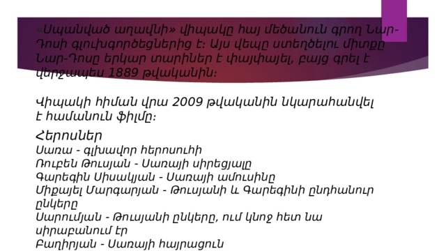« Սպանված աղավնի» վիպակը հայ մեծանուն գրող Նար-Դոսի գլուխգործեցներից է։ Այս վեպը ստեղծելու միտքը Նար-Դոսը երկար տարիներ է փայփայել, բայց գրել է վերջապես 1889 թվականին։  Վիպակի հիման վրա 2009 թվականին նկարահանվել է համանուն ֆիլմը։ Հերոսներ Սառա - գլխավոր հերոսուհի Ռուբեն Թուսյան - Սառայի սիրեցյալը Գարեգին Սիսակյան - Սառայի ամուսինը Միքայել Մարգարյան - Թուսյանի և Գարեգինի ընդհանուր ընկերը Սարումյան - Թուսյանի ընկերը, ում կնոջ հետ նա սիրաբանում էր Բաղիրյան - Սառայի հայրացուն Սալոմե - Սառայի հայրացուի կինը 