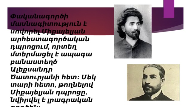 Փականագործի մասնագիտություն է սովորել Միքայելյան արհեստագործական դպրոցում, որտեղ մտերմացել է ապագա բանաստեղծ Ալեքսանդր Ծատուրյանի հետ։ Մեկ տարի հետո, թողնելով Միքայելյան դպրոցը, նվիրվել է լրագրական գործին։ 