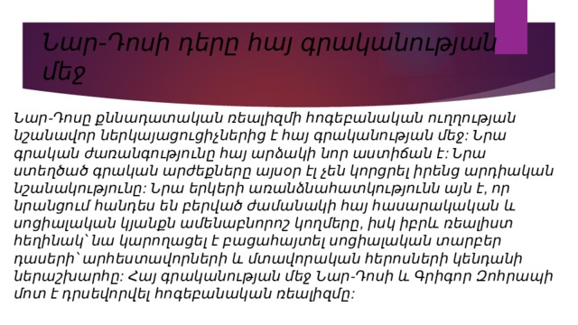 Նար-Դոսի դերը հայ գրականության մեջ Նար-Դոսը քննադատական ռեալիզմի հոգեբանական ուղղության նշանավոր ներկայացուցիչներից է հայ գրականության մեջ: Նրա գրական ժառանգությունը հայ արձակի նոր աստիճան է: Նրա ստեղծած գրական արժեքները այսօր էլ չեն կորցրել իրենց արդիական նշանակությունը: Նրա երկերի առանձնահատկությունն այն է, որ նրանցում հանդես են բերված ժամանակի հայ հասարակական և սոցիալական կյանքն ամենաբնորոշ կողմերը, իսկ իբրև ռեալիստ հեղինակ՝ նա կարողացել է բացահայտել սոցիալական տարբեր դասերի՝ արհեստավորների և մտավորական հերոսների կենդանի ներաշխարհը: Հայ գրականության մեջ Նար-Դոսի և Գրիգոր Զոհրապի մոտ է դրսեվորվել հոգեբանական ռեալիզմը: 