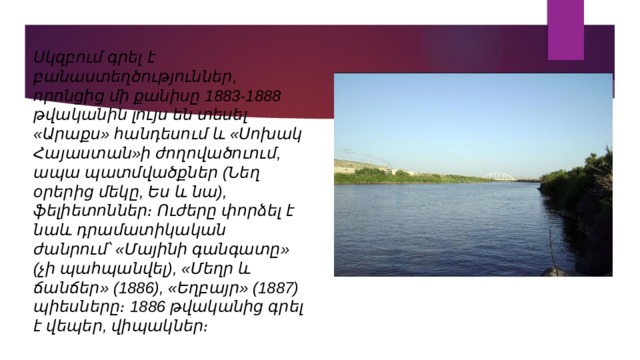 Սկզբում գրել է բանաստեղծություններ, որոնցից մի քանիսը 1883-1888 թվականին լույս են տեսել «Արաքս» հանդեսում և «Սոխակ Հայաստան»ի ժողովածուում, ապա պատմվածքներ (Նեղ օրերից մեկը, Ես և նա), ֆելիետոններ։ Ուժերը փորձել է նաև դրամատիկական ժանրում՝ «Մայինի գանգատը» (չի պահպանվել), «Մեղր և ճանճեր» (1886), «Եղբայր» (1887) պիեսները։ 1886 թվականից գրել է վեպեր, վիպակներ։ 