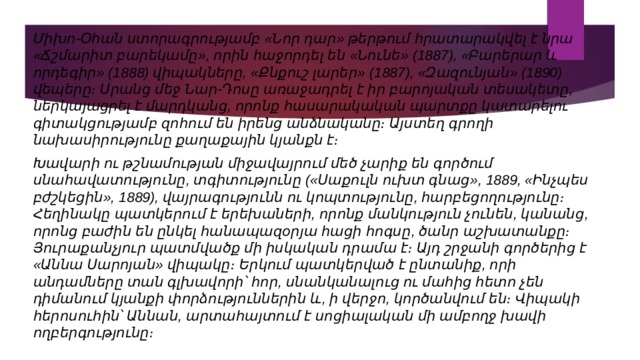 Միխո-Օհան ստորագրությամբ «Նոր դար» թերթում հրատարակվել է նրա «Ճշմարիտ բարեկամը», որին հաջորդել են «Նունե» (1887), «Բարերար և որդեգիր» (1888) վիպակները, «Քնքուշ լարեր» (1887), «Զազունյան» (1890) վեպերը։ Սրանց մեջ Նար-Դոսը առաջադրել է իր բարոյական տեսակետը, ներկայացրել է մարդկանց, որոնք հասարակական պարտքը կատարելու գիտակցությամբ զոհում են իրենց անձնականը։ Այստեղ գրողի նախասիրությունը քաղաքային կյանքն է։ Խավարի ու թշնամության միջավայրում մեծ չարիք են գործում սնահավատությունը, տգիտությունը («Սաքուլն ուխտ գնաց», 1889, «Ինչպես բժշկեցին», 1889), վայրագությունն ու կոպտությունը, հարբեցողությունը։ Հեղինակը պատկերում է երեխաների, որոնք մանկություն չունեն, կանանց, որոնց բաժին են ընկել հանապազօրյա հացի հոգսը, ծանր աշխատանքը։ Յուրաքանչյուր պատմվածք մի իսկական դրամա է։ Այդ շրջանի գործերից է «Աննա Սարոյան» վիպակը։ Երկում պատկերված է ընտանիք, որի անդամները տան գլխավորի՝ հոր, սնանկանալուց ու մահից հետո չեն դիմանում կյանքի փորձություններին և, ի վերջո, կործանվում են։ Վիպակի հերոսուհին՝ Աննան, արտահայտում է սոցիալական մի ամբողջ խավի ողբերգությունը։ 