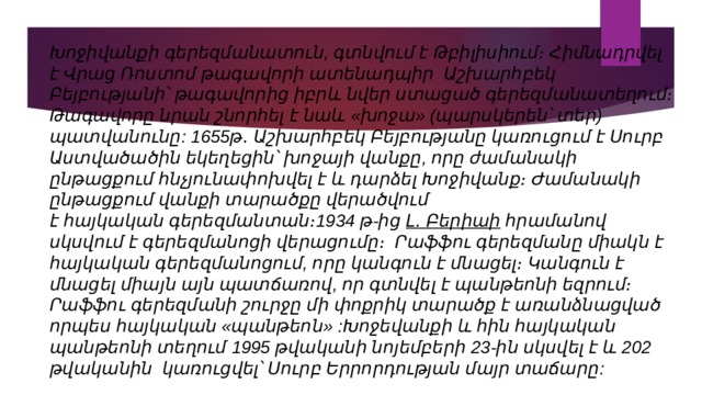 Խոջիվանքի գերեզմանատուն, գտնվում է Թբիլիսիում։ Հիմնադրվել է Վրաց Ռոստոմ թագավորի ատենադպիր Աշխարհբեկ Բեյբությանի՝ թագավորից իբրև նվեր ստացած գերեզմանատեղում։ Թագավորը նրան շնորհել է նաև «խոջա» (պարսկերեն՝ տեր) պատվանունը: 1655թ․ Աշխարհբեկ Բեյբությանը կառուցում է Սուրբ Աստվածածին եկեղեցին՝ խոջայի վանքը, որը ժամանակի ընթացքում հնչյունափոխվել է և դարձել Խոջիվանք։ Ժամանակի ընթացքում վանքի տարածքը վերածվում է հայկական գերեզմանտան։1934 թ-ից  Լ․ Բերիաի  հրամանով սկսվում է գերեզմանոցի վերացումը։ Րաֆֆու գերեզմանը միակն է հայկական գերեզմանոցում, որը կանգուն է մնացել։ Կանգուն է մնացել միայն այն պատճառով, որ գտնվել է պանթեոնի եզրում։ Րաֆֆու գերեզմանի շուրջը մի փոքրիկ տարածք է առանձնացված որպես հայկական «պանթեոն» :Խոջեվանքի և հին հայկական պանթեոնի տեղում 1995 թվականի նոյեմբերի 23-ին սկսվել է և 202 թվականին կառուցվել՝ Սուրբ Երրորդության մայր տաճարը: 