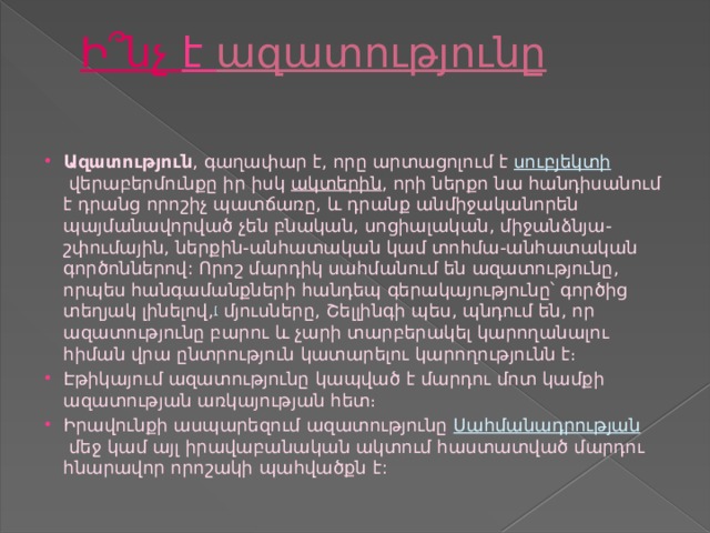 Ի՞նչ  է ազատությունը   Ազատություն , գաղափար է, որը արտացոլում է  սուբյեկտի  վերաբերմունքը իր իսկ  ակտերին , որի ներքո նա հանդիսանում է դրանց որոշիչ պատճառը, և դրանք անմիջականորեն պայմանավորված չեն բնական, սոցիալական, միջանձնյա-շփումային, ներքին-անհատական կամ տոհմա-անհատական գործոններով: Որոշ մարդիկ սահմանում են ազատությունը, որպես հանգամանքների հանդեպ գերակայությունը՝ գործից տեղյակ լինելով, [  մյուսները, Շելլինգի պես, պնդում են, որ ազատությունը բարու և չարի տարբերակել կարողանալու հիման վրա ընտրություն կատարելու կարողությունն է։ Էթիկայում ազատությունը կապված է մարդու մոտ կամքի ազատության առկայության հետ։ Իրավունքի ասպարեզում ազատությունը  Սահմանադրության  մեջ կամ այլ իրավաբանական ակտում հաստատված մարդու հնարավոր որոշակի պահվածքն է: 
