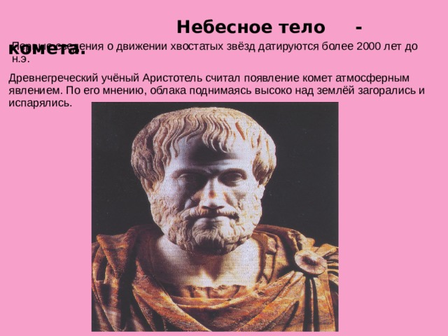  Небесное тело - комета. Первые сведения о движении хвостатых звёзд датируются более 2000 лет до н.э. Древнегреческий учёный Аристотель считал появление комет атмосферным явлением. По его мнению, облака поднимаясь высоко над землёй загорались и испарялись.  