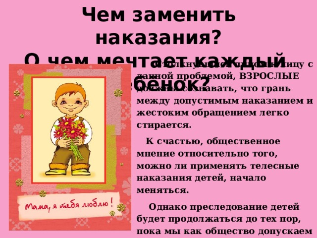 Чем заменить наказания?  О чем мечтает каждый ребёнок?  Столкнувшись лицом к лицу с данной проблемой, ВЗРОСЛЫЕ должны сознавать, что грань между допустимым наказанием и жестоким обращением легко стирается.  К счастью, общественное мнение относительно того, можно ли применять телесные наказания детей, начало меняться.  Однако преследование детей будет продолжаться до тех пор, пока мы как общество допускаем это.  