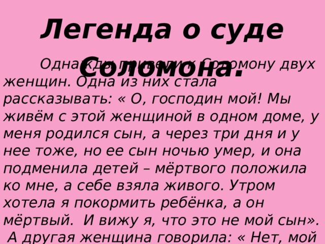 Легенда о суде Соломона .  Однажды привели к Соломону двух женщин. Одна из них стала рассказывать: « О, господин мой! Мы живём с этой женщиной в одном доме, у меня родился сын, а через три дня и у нее тоже, но ее сын ночью умер, и она подменила детей – мёртвого положила ко мне, а себе взяла живого. Утром хотела я покормить ребёнка, а он мёртвый. И вижу я, что это не мой сын». А другая женщина говорила: « Нет, мой сын живой, а твой мёртвый!» И сказал царь Соломон: «Вот меч, рассеките ребёнка и отдайте каждой из них половину». И одна из женщин сказала спокойно: «Пусть так и будет – ни мне, ни тебе». А другая закричала в страхе: « Нет, лучше отдайте его другой, только был бы он жив», выслушал их царь Соломон и произнес: «Отдайте ребёнка той, которая испугалась, что он умрёт. Она его мать».  