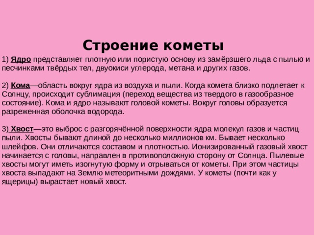  Строение кометы 1) Ядро представляет плотную или пористую основу из замёрзшего льда с пылью и песчинками твёрдых тел, двуокиси углерода, метана и других газов. 2) Кома —область вокруг ядра из воздуха и пыли. Когда комета близко подлетает к Солнцу, происходит сублимация (переход вещества из твердого в газообразное состояние). Кома и ядро называют головой кометы. Вокруг головы образуется разреженная оболочка водорода. 3) Хвост —это выброс с разгорячённой поверхности ядра молекул газов и частиц пыли. Хвосты бывают длиной до несколько миллионов км. Бывает несколько шлейфов. Они отличаются составом и плотностью. Ионизированный газовый хвост начинается с головы, направлен в противоположную сторону от Солнца. Пылевые хвосты могут иметь изогнутую форму и отрываться от кометы. При этом частицы хвоста выпадают на Землю метеоритными дождями. У кометы (почти как у ящерицы) вырастает новый хвост.  