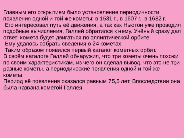 Главным его открытием было установление периодичности появления одной и той же кометы: в 1531 г., в 1607 г., в 1682 г.  Его интересовал путь её движения, а так как Ньютон уже проводил подобные вычисления, Галлей обратился к нему. Учёный сразу дал ответ: комета будет двигаться по эллиптической орбите.  Ему удалось собрать сведения о 24 кометах.  Таким образом появился первый каталог кометных орбит. В своём каталоге Галлей обнаружил, что три кометы очень похожи по своим характеристикам, из чего он сделал вывод, что это не три разные кометы, а периодические появления одной и той же кометы. Период её появления оказался равным 75,5 лет. Впоследствии она была названа кометой Галлея.   