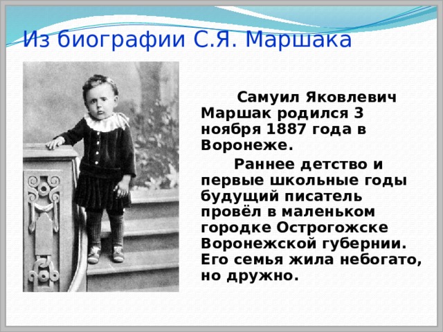 Из биографии С.Я. Маршака  Самуил Яковлевич Маршак родился 3 ноября 1887 года в Воронеже.  Раннее детство и первые школьные годы будущий писатель провёл в маленьком городке Острогожске Воронежской губернии. Его семья жила небогато, но дружно. 