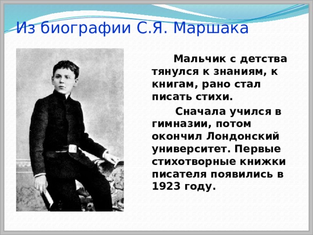 Из биографии С.Я. Маршака  Мальчик с детства тянулся к знаниям, к книгам, рано стал писать стихи.  Сначала учился в гимназии, потом окончил Лондонский университет. Первые стихотворные книжки писателя появились в 1923 году. 