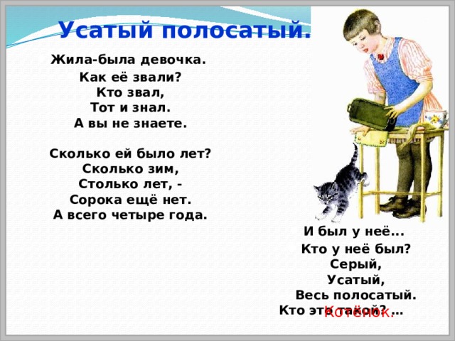 Усатый полосатый. Жила-была девочка. Как её звали?  Кто звал,  Тот и знал.  А вы не знаете.   Сколько ей было лет?  Сколько зим,  Столько лет, -  Сорока ещё нет.  А всего четыре года. И был у неё... Кто у неё был?  Серый,  Усатый,  Весь полосатый.  Кто это такой? … ……. Котёнок. 