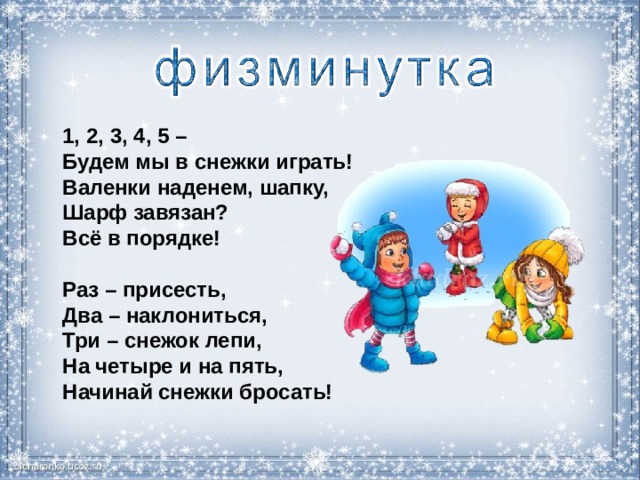 1, 2, 3, 4, 5 – Будем мы в снежки играть!  Валенки наденем, шапку,  Шарф завязан?  Всё в порядке!  Раз – присесть,  Два – наклониться,  Три – снежок лепи,  На четыре и на пять,  Начинай снежки бросать! 
