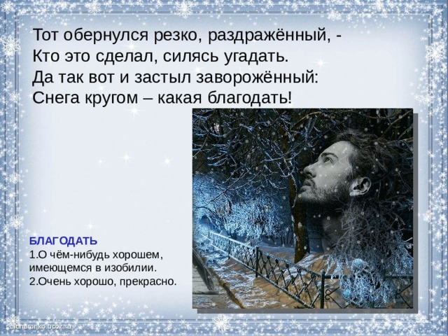 Тот обернулся резко, раздражённый, - Кто это сделал, силясь угадать. Да так вот и застыл заворожённый: Снега кругом – какая благодать! БЛАГОДАТЬ О чём-нибудь хорошем, имеющемся в изобилии. Очень хорошо, прекрасно. 