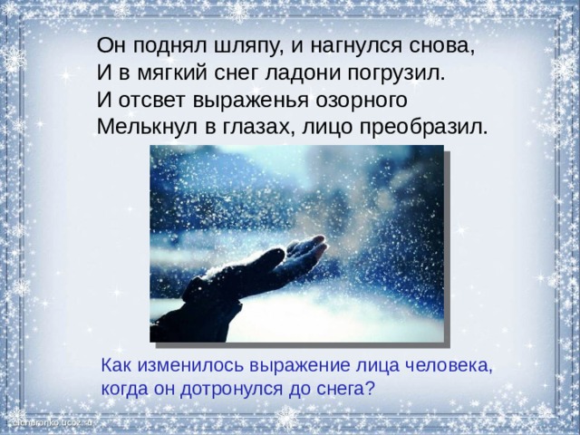 Он поднял шляпу, и нагнулся снова, И в мягкий снег ладони погрузил. И отсвет выраженья озорного Мелькнул в глазах, лицо преобразил. Как изменилось выражение лица человека, когда он дотронулся до снега? 