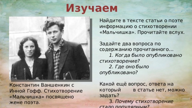 Изучаем  Найдите в тексте статьи о поэте информацию о стихотворении «Мальчишка». Прочитайте вслух. Задайте два вопроса по содержанию прочитанного…  1. Когда было опубликовано  стихотворение?  2. Где оно было опубликовано? Какой ещё вопрос, ответа на который в статье нет, можно задать?  3. Почему стихотворение  стало популярным? Константин Ваншенкин с Инной Гофф. Стихотворение «Мальчишка» посвящено жене поэта. 