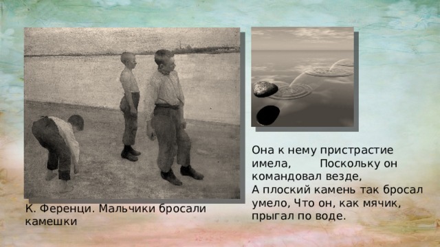 Она к нему пристрастие имела, Поскольку он командовал везде, А плоский камень так бросал умело, Что он, как мячик, прыгал по воде. К. Ференци. Мальчики бросали камешки 