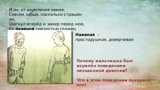 И он, от изумления немея, Совсем забыв, насколько страшен он, Шагнул вперёд и замер перед нею, Её наивной смелостью сражён. Наивная – простодушная, доверчивая Почему мальчишка был изумлён поведением незнакомой девочки?  Что в этом поведении покорило его? 