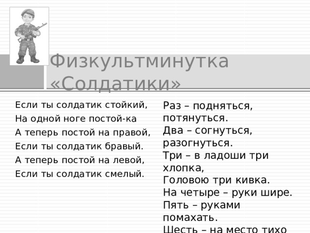 Физкультминутка «Солдатики»  Раз – подняться, потянуться. Два – согнуться, разогнуться. Если ты солдатик стойкий, На одной ноге постой-ка Три – в ладоши три хлопка, Головою три кивка. А теперь постой на правой, Если ты солдатик бравый. На четыре – руки шире. Пять – руками помахать. А теперь постой на левой, Если ты солдатик смелый. Шесть – на место тихо сесть. 