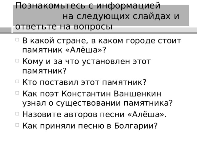 Познакомьтесь с информацией на следующих слайдах и ответьте на вопросы В какой стране, в каком городе стоит памятник «Алёша»? Кому и за что установлен этот памятник? Кто поставил этот памятник? Как поэт Константин Ваншенкин узнал о существовании памятника? Назовите авторов песни «Алёша». Как приняли песню в Болгарии? 