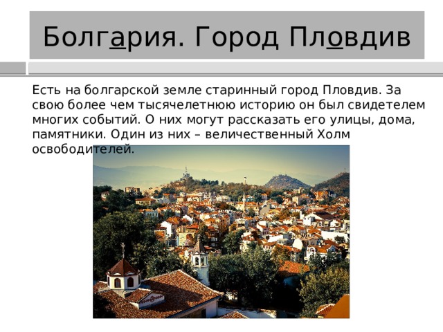 Болг а рия. Город Пл о вдив Есть на болгарской земле старинный город Пловдив. За свою более чем тысячелетнюю историю он был свидетелем многих событий. О них могут рассказать его улицы, дома, памятники. Один из них – величественный Холм освободителей. 