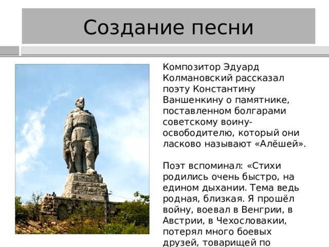 Создание песни Композитор Эдуард Колмановский рассказал поэту Константину Ваншенкину о памятнике, поставленном болгарами советскому воину-освободителю, который они ласково называют «Алёшей». Поэт вспоминал: «Стихи родились очень быстро, на едином дыхании. Тема ведь родная, близкая. Я прошёл войну, воевал в Венгрии, в Австрии, в Чехословакии, потерял много боевых друзей, товарищей по оружию…» Авторами песни стали К. Ваншенкин и Э. Колмановский. 