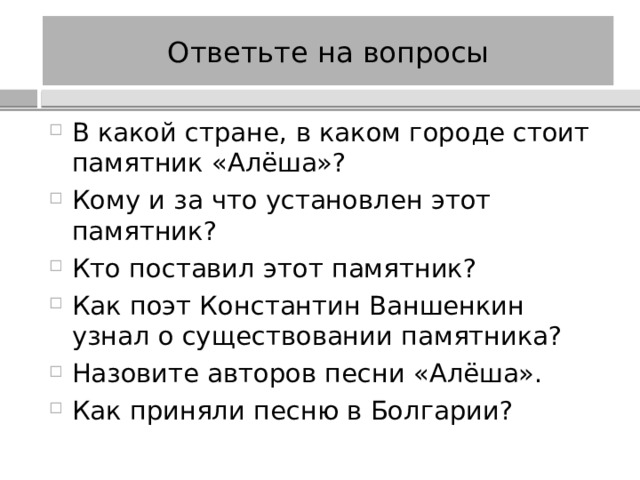 Ответьте на вопросы В какой стране, в каком городе стоит памятник «Алёша»? Кому и за что установлен этот памятник? Кто поставил этот памятник? Как поэт Константин Ваншенкин узнал о существовании памятника? Назовите авторов песни «Алёша». Как приняли песню в Болгарии? 