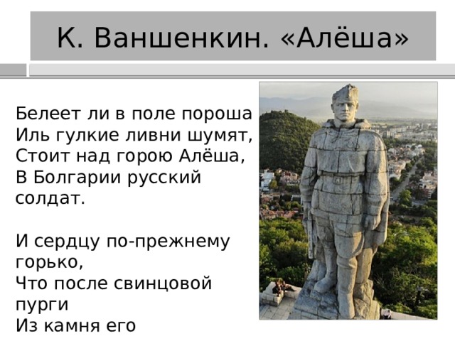 К. Ваншенкин. «Алёша» Белеет ли в поле пороша  Иль гулкие ливни шумят,  Стоит над горою Алёша,  В Болгарии русский солдат. И сердцу по-прежнему горько,  Что после свинцовой пурги  Из камня его гимнастерка,  Из камня его сапоги. 