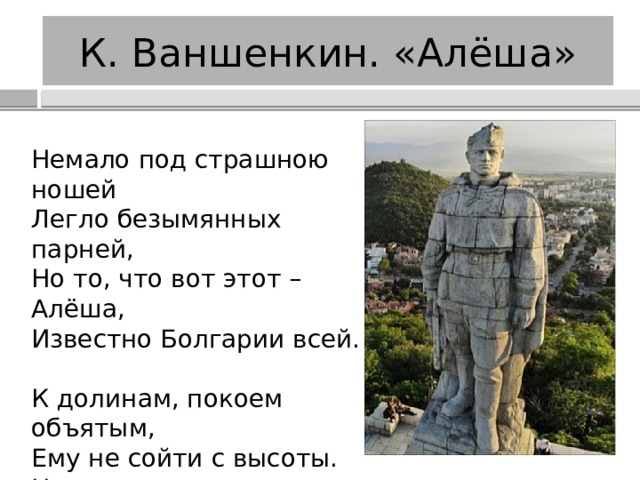 К. Ваншенкин. «Алёша» Немало под страшною ношей  Легло безымянных парней,  Но то, что вот этот – Алёша,  Известно Болгарии всей. К долинам, покоем объятым,  Ему не сойти с высоты.  Цветов он не дарит девчатам,  Они ему дарят цветы. 