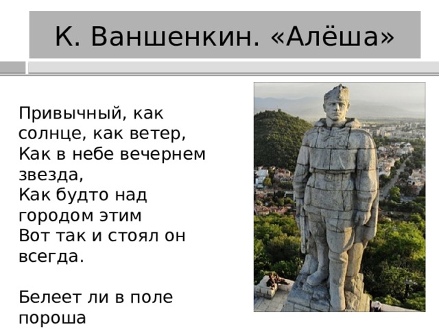 К. Ваншенкин. «Алёша» Привычный, как солнце, как ветер,  Как в небе вечернем звезда,  Как будто над городом этим  Вот так и стоял он всегда. Белеет ли в поле пороша  Иль гулкие ливни шумят,  Стоит над горою Алёша,  В Болгарии русский солдат. 