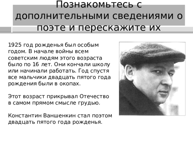 Познакомьтесь с дополнительными сведениями о поэте и перескажите их 1925 год рожденья был особым годом. В начале войны всем советским людям этого возраста было по 16 лет. Они кончали школу или начинали работать. Год спустя все мальчики двадцать пятого года рождения были в окопах. Этот возраст прикрывал Отечество в самом прямом смысле грудью. Константин Ваншенкин стал поэтом двадцать пятого года рожденья. 