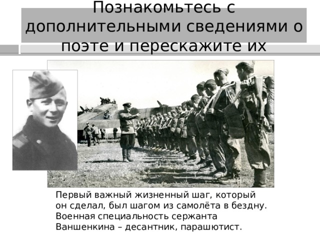 Познакомьтесь с дополнительными сведениями о поэте и перескажите их Первый важный жизненный шаг, который он сделал, был шагом из самолёта в бездну. Военная специальность сержанта Ваншенкина – десантник, парашютист. 