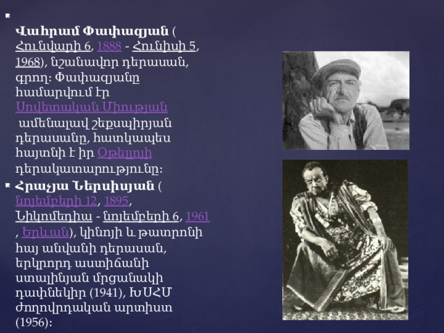  Վահրամ Փափազյան  ( Հունվարի 6 ,  1888  -  Հունիսի 5 ,  1968 ), նշանավոր դերասան, գրող։ Փափազյանը համարվում էր  Սովետական Միության  ամենալավ շեքսպիրյան դերասանը, հատկապես հայտնի է իր  Օթելլոյի դերակատարությունը։ Հրաչյա Ներսիսյան  ( նոյեմբերի 12 ,  1895 ,  Նիկոմեդիա  -  նոյեմբերի 6 ,  1961 ,  Երևան ), կինոյի և թատրոնի հայ անվանի դերասան, երկրորդ աստիճանի ստալինյան մրցանակի դափնեկիր (1941), ԽՍՀՄ ժողովրդական արտիստ (1956)։ 