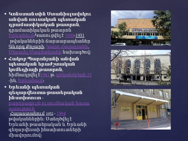 Կոնստանտին Ստանիսլավսկու անվան ռուսական պետական դրամատիկական թատրոն , դրամատիկական թատրոն  Երևանում ։Կառուցվել է  1930 - 1931  թվականներին ճարտարապետներ  Գևորգ Քոչարի ,  Կարո Հալաբյանի ,  Միքայել Մազմանյանի  նախագծով։ Հակոբ Պարոնյանի անվան պետական երաժշտական կոմեդիայի թատրոն , հիմնադրվել է 1941  թ.  դեկտեմբերի 23 -ին,  Երևանում ։ Երևանի պետական գեղարվեստա-թատերական ինստիտուտ  -  բարձրագույն ուսումնական հաստատություն   Հայաստանում   1952   -  1994 թվականներին։ Ստեղծվել է Երևանի թատերական և Երևանի գեղարվեստի ինստիտուտների միավորումով։ 