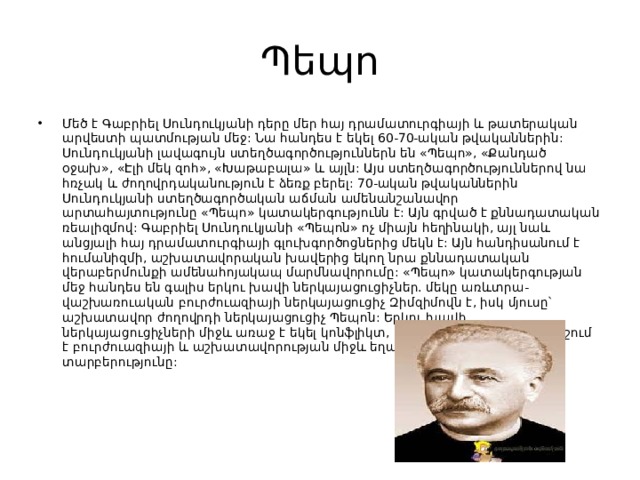 Պեպո Մեծ է Գաբրիել Սունդուկյանի դերը մեր հայ դրամատուրգիայի և թատերական արվեստի պատմության մեջ: Նա հանդես է եկել 60-70-ական թվականներին: Սունդուկյանի լավագույն ստեղծագործություններն են «Պեպո», «Քանդած օջախ», «Էլի մեկ զոհ», «Խաթաբալա» և այլն: Այս ստեղծագործություններով նա հռչակ և ժողովրդականություն է ձեռք բերել: 70-ական թվականներին Սունդուկյանի ստեղծագործական աճման ամենանշանավոր արտահայտությունը «Պեպո» կատակերգությունն է: Այն գրված է քննադատական ռեալիզմով: Գաբրիել Սունդուկյանի «Պեպոն» ոչ միայն հեղինակի, այլ նաև անցյալի հայ դրամատուրգիայի գլուխգործոցներից մեկն է: Այն հանդիսանում է հումանիզմի, աշխատավորական խավերից եկող նրա քննադատական վերաբերմունքի ամենահոյակապ մարմնավորումը: «Պեպո» կատակերգության մեջ հանդես են գալիս երկու խավի ներկայացուցիչներ. մեկը առևտրա-վաշխառուական բուրժուազիայի ներկայացուցիչ Զիմզիմովն է, իսկ մյուսը՝ աշխատավոր ժողովրդի ներկայացուցիչ Պեպոն: Երկու խավի ներկայացուցիչների միջև առաջ է եկել կոնֆլիկտ, որ փայլուն կերպով բնորոշում է բուրժուազիայի և աշխատավորության միջև եղած սոցիալական տարբերությունը: 