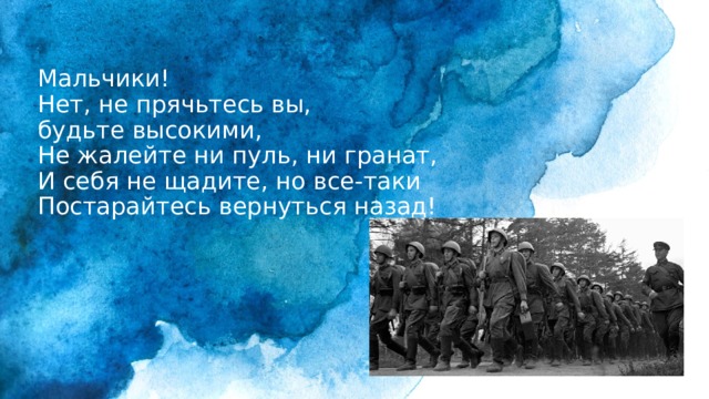 Мальчики!  Нет, не прячьтесь вы,  будьте высокими,  Не жалейте ни пуль, ни гранат,  И себя не щадите, но все-таки  Постарайтесь вернуться назад! 