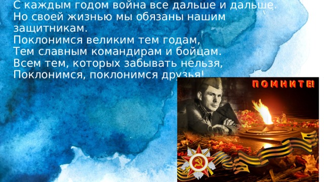 С каждым годом война все дальше и дальше.  Но своей жизнью мы обязаны нашим защитникам.  Поклонимся великим тем годам,  Тем славным командирам и бойцам.  Всем тем, которых забывать нельзя,  Поклонимся, поклонимся друзья! 