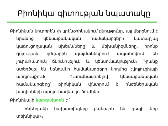 Բիոնիկա գիտության նպատակը Բիոնիկան կուրորեն չի կրկնօրինակում բնությունը, այլ վերցնում է նրանից կենսաբանական համակարգերի կատարյալ կառուցողական սխեմաները և մեխանիզմները, որոնք գոյության դժվարին պայմաններում ապահովում են յուրահատուկ ճկունություն և կենսունակություն։ Դրանք ստեղծվել են կենդանի համակարգերի կողմից էվոլյուցիայի արդյունքում։ Ուսումնասիրելով կենսաբանական համակարգերը՝ բիոնիկան փնտրում է ինժեներական խնդիրների արդյունավետ լուծումներ։ Բիոնիկայի կարգախոսն է ՝   «Կենդանի նախատիպերը բանալին են դեպի նոր տեխնիկա»։ 