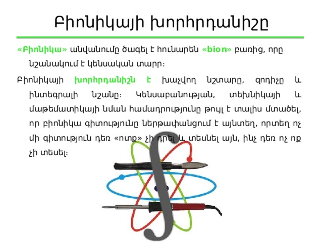 Բիոնիկայի խորհրդանիշը «Բիոնիկա» անվանումը ծագել է հունարեն «bion» բառից, որը նշանակում է կենսական տարր։ Բիոնիկայի խորհրդանիշն է խաչվող նշտարը, զոդիչը և ինտեգրալի նշանը։ Կենսաբանության, տեխնիկայի և մաթեմատիկայի նման համադրությունը թույլ է տալիս մտածել, որ բիոնիկա գիտությունը ներթափանցում է այնտեղ, որտեղ ոչ մի գիտություն դեռ «ոտք» չի դրել և տեսնել այն, ինչ դեռ ոչ ոք չի տեսել։ 
