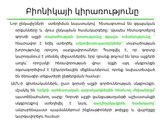 Բիոնիկայի կիրառությունը Նոր ընկալիչների ստեղծման նպատակով հետազոտում են զգայական օրգանները և մյուս ընկալման համակարգերը։ Այսպես հետազոտելով գորտի աչքի տարածության խորությունը զգալու ունակությունը ՝ հնարավոր է եղել ստեղծել աերոֆոտոպատկերներ՝ տարածության խորությունը որոշող սարքավորումներ: Պարզվել է, որ գորտը կարողանում է տեսնել միջատներին, երբ դրանք թռչում են նրա աչքերի առջև՝ որոշակի հեռավորության վրա:  Աչքի այդ սկզբունքն օգտագործվում է էլէկտրոնային մեքենաներում, որոնք նախատեսված են ձեռագիր տեքստերի ընթերցման համար:   ԱՄՆ-ի գիտնականներն, ըստ գորտի աչքի գործունեության սկզբունքի, մշակել են Երկրի արհեստական արբանյակներին հետևող մեխանիզմ ՝ պատճենահանող սարք: Գորտի աչքի ցանցաթաղանթի աշխատանքի սկզբունքով ստեղծվել է նաև ռադիոլոկացիոն համակարգ ՝ անբարենպաստ պայմաններում ինքնաթիռների թռիչքը և վայրէջքը կարգավորելու համար: 