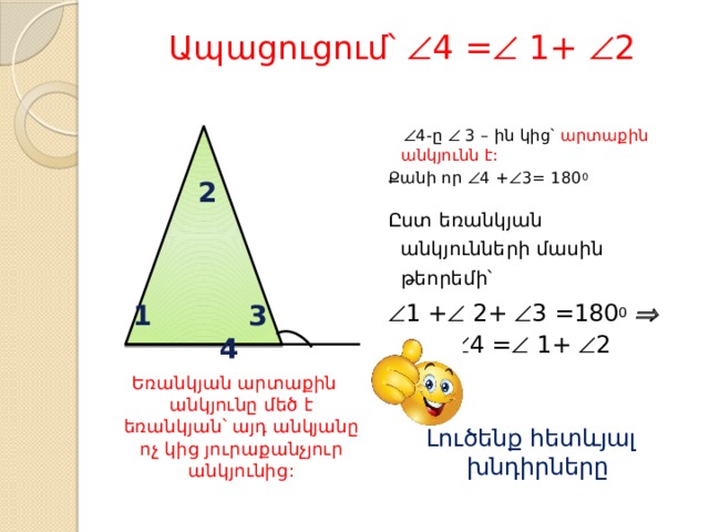 Ապացուցում՝  4 =  1+  2   Եռանկյան արտաքին անկյունը մեծ է եռանկյան՝ այդ անկյանը ոչ կից յուրաքանչյուր անկյունից:   4-ը  3 – ին կից՝ արտաքին անկյունն է: Քանի որ  4 +  3= 180 0 Ըստ եռանկյան անկյունների մասին թեորեմի՝  1 +  2+  3 =180 0    4 =  1+  2 Լուծենք հետևյալ խնդիրները 2 1 3 4 