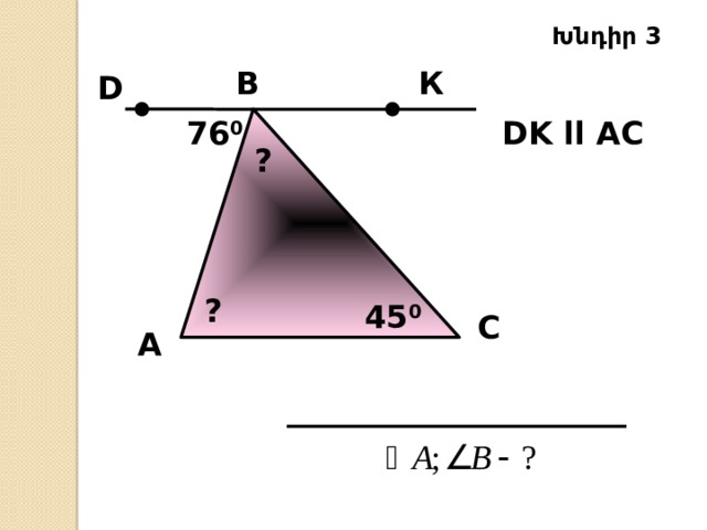 Խնդիր 3 B К D DK ll AC  76 0 ? ? 45 0 C А 