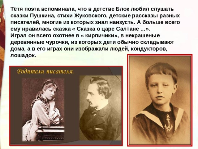 Тётя поэта вспоминала, что в детстве Блок любил слушать сказки Пушкина, стихи Жуковского, детские рассказы разных писателей, многие из которых знал наизусть. А больше всего ему нравилась сказка « Сказка о царе Салтане …». Играл он всего охотнее в « кирпичики», в некрашеные деревянные чурочки, из которых дети обычно складывают дома, а в его играх они изображали людей, кондукторов, лошадок. 