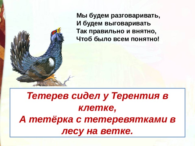 Мы будем разговаривать,   И будем выговаривать  Так правильно и внятно,  Чтоб было всем понятно! Тетерев сидел у Терентия в клетке, А тетёрка с тетеревятками в лесу на ветке. 