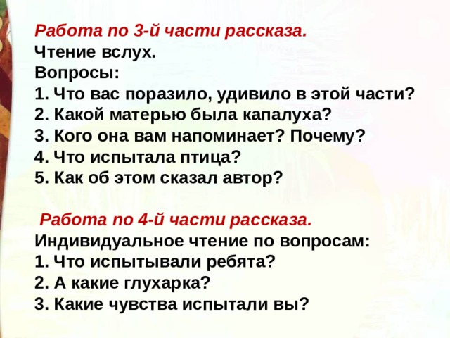 Работа по 3-й части рассказа. Чтение вслух. Вопросы: 1. Что вас поразило, удивило в этой части? 2. Какой матерью была капалуха? 3. Кого она вам напоминает? Почему? 4. Что испытала птица? 5. Как об этом сказал автор?   Работа по 4-й части рассказа. Индивидуальное чтение по вопросам: 1. Что испытывали ребята? 2. А какие глухарка? 3. Какие чувства испытали вы? 