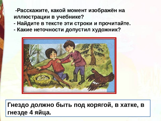   -Расскажите, какой момент изображён на иллюстрации в учебнике? - Найдите в тексте эти строки и прочитайте. - Какие неточности допустил художник? Гнездо должно быть под корягой, в хатке, в гнезде 4 яйца. 